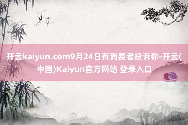 开云kaiyun.com9月24日有消费者投诉称-开云(中国)Kaiyun官方网站 登录入口
