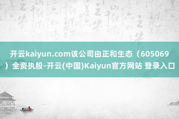开云kaiyun.com该公司由正和生态（605069）全资执股-开云(中国)Kaiyun官方网站 登录入口