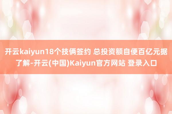 开云kaiyun18个技俩签约 总投资额自便百亿元据了解-开云(中国)Kaiyun官方网站 登录入口
