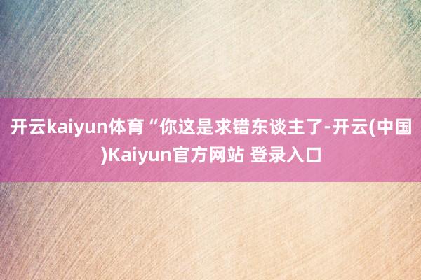 开云kaiyun体育“你这是求错东谈主了-开云(中国)Kaiyun官方网站 登录入口