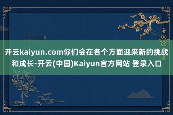 开云kaiyun.com你们会在各个方面迎来新的挑战和成长-开云(中国)Kaiyun官方网站 登录入口