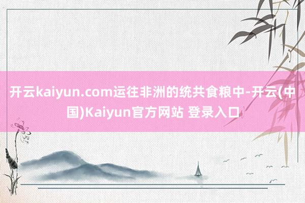 开云kaiyun.com运往非洲的统共食粮中-开云(中国)Kaiyun官方网站 登录入口