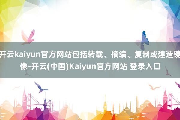 开云kaiyun官方网站包括转载、摘编、复制或建造镜像-开云(中国)Kaiyun官方网站 登录入口
