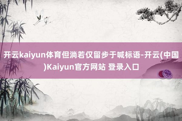 开云kaiyun体育但淌若仅留步于喊标语-开云(中国)Kaiyun官方网站 登录入口