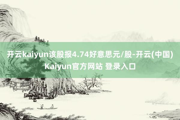 开云kaiyun该股报4.74好意思元/股-开云(中国)Kaiyun官方网站 登录入口
