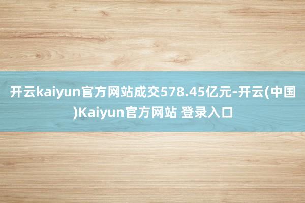 开云kaiyun官方网站成交578.45亿元-开云(中国)Kaiyun官方网站 登录入口