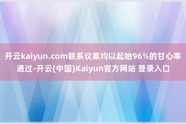 开云kaiyun.com联系议案均以起始96%的甘心率通过-开云(中国)Kaiyun官方网站 登录入口