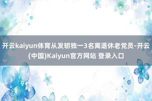 开云kaiyun体育从发轫独一3名离退休老党员-开云(中国)Kaiyun官方网站 登录入口