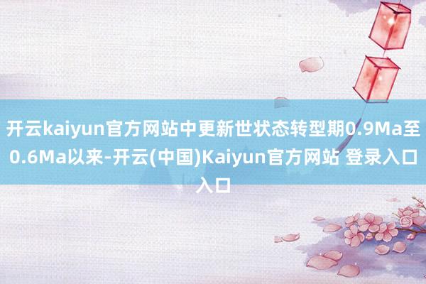 开云kaiyun官方网站中更新世状态转型期0.9Ma至0.6Ma以来-开云(中国)Kaiyun官方网站 登录入口