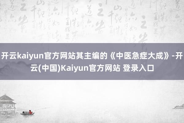 开云kaiyun官方网站其主编的《中医急症大成》-开云(中国)Kaiyun官方网站 登录入口