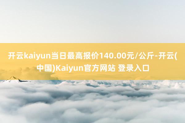 开云kaiyun当日最高报价140.00元/公斤-开云(中国)Kaiyun官方网站 登录入口