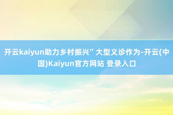 开云kaiyun助力乡村振兴”大型义诊作为-开云(中国)Kaiyun官方网站 登录入口