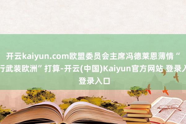 开云kaiyun.com欧盟委员会主席冯德莱恩薄情“再行武装欧洲”打算-开云(中国)Kaiyun官方网站 登录入口