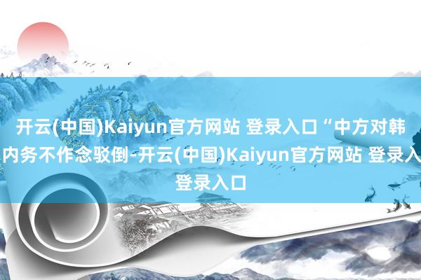 开云(中国)Kaiyun官方网站 登录入口“中方对韩国内务不作念驳倒-开云(中国)Kaiyun官方网站 登录入口