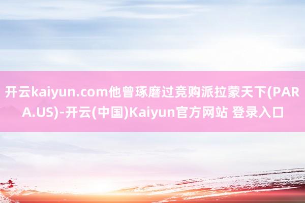 开云kaiyun.com他曾琢磨过竞购派拉蒙天下(PARA.US)-开云(中国)Kaiyun官方网站 登录入口