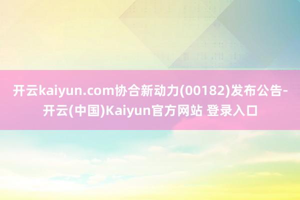 开云kaiyun.com协合新动力(00182)发布公告-开云(中国)Kaiyun官方网站 登录入口