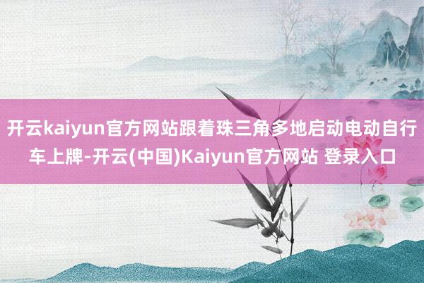 开云kaiyun官方网站跟着珠三角多地启动电动自行车上牌-开云(中国)Kaiyun官方网站 登录入口