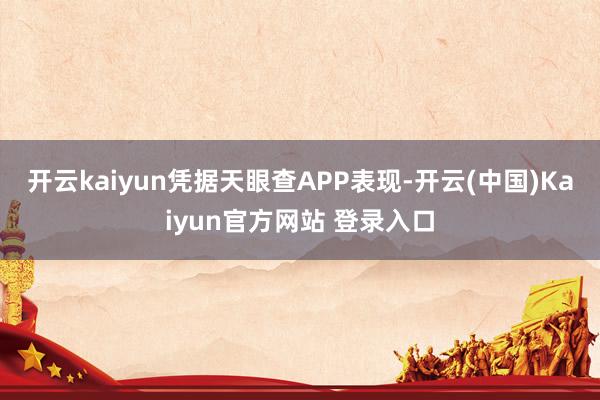 开云kaiyun凭据天眼查APP表现-开云(中国)Kaiyun官方网站 登录入口