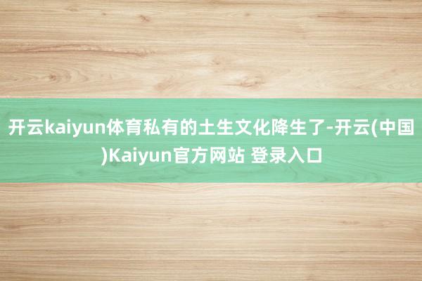 开云kaiyun体育私有的土生文化降生了-开云(中国)Kaiyun官方网站 登录入口