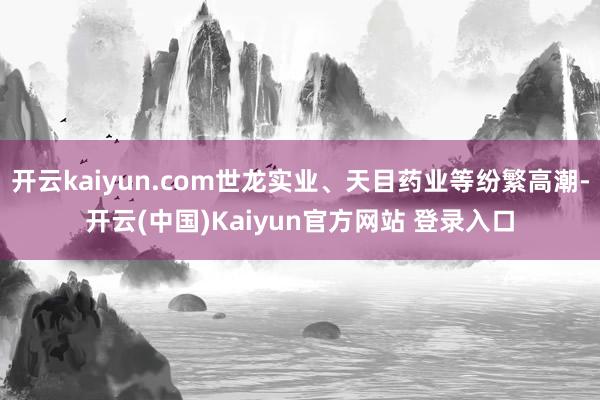 开云kaiyun.com世龙实业、天目药业等纷繁高潮-开云(中国)Kaiyun官方网站 登录入口