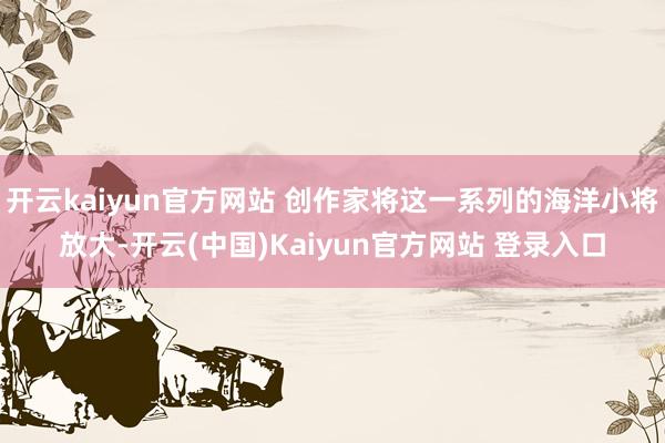 开云kaiyun官方网站 创作家将这一系列的海洋小将放大-开云(中国)Kaiyun官方网站 登录入口