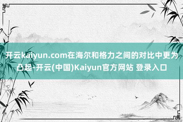 开云kaiyun.com在海尔和格力之间的对比中更为凸起-开云(中国)Kaiyun官方网站 登录入口