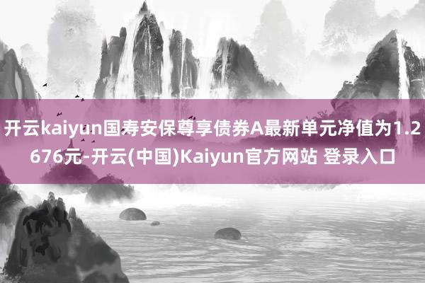 开云kaiyun国寿安保尊享债券A最新单元净值为1.2676元-开云(中国)Kaiyun官方网站 登录入口