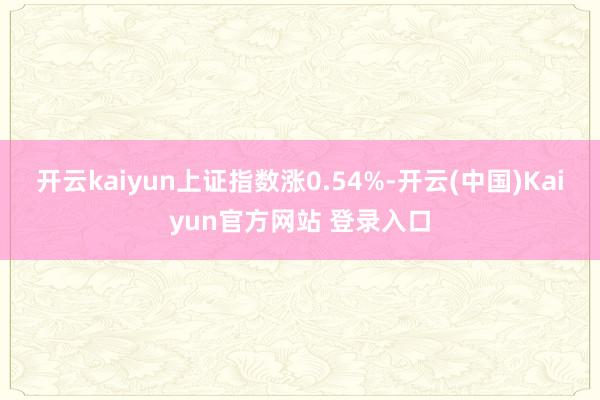 开云kaiyun上证指数涨0.54%-开云(中国)Kaiyun官方网站 登录入口