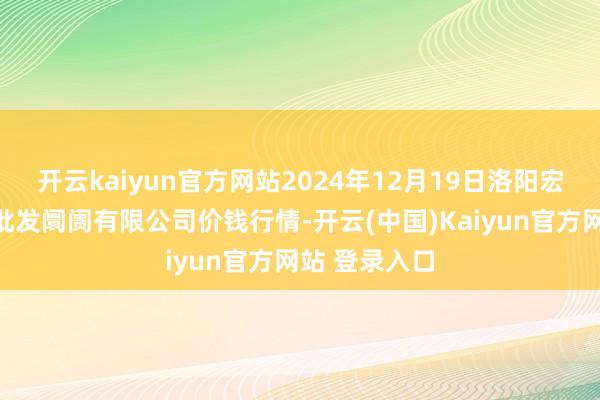 开云kaiyun官方网站2024年12月19日洛阳宏进农副居品批发阛阓有限公司价钱行情-开云(中国)Kaiyun官方网站 登录入口