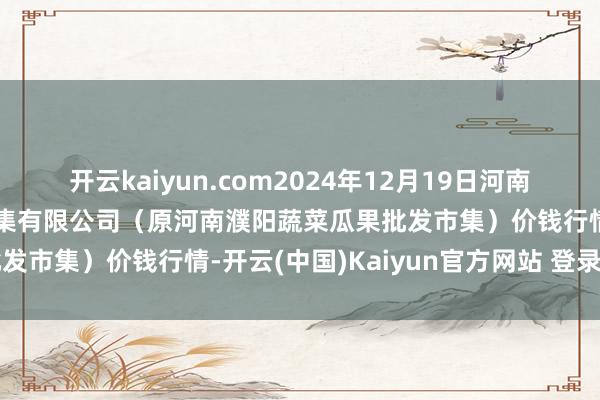 开云kaiyun.com2024年12月19日河南濮阳宏进农副居品批发市集有限公司(原河南濮阳蔬菜瓜果批发市集)价钱行情-开云(中国)Kaiyun官方网站 登录入口