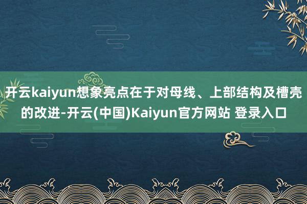 开云kaiyun想象亮点在于对母线、上部结构及槽壳的改进-开云(中国)Kaiyun官方网站 登录入口