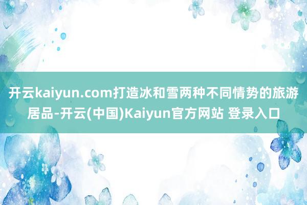 开云kaiyun.com打造冰和雪两种不同情势的旅游居品-开云(中国)Kaiyun官方网站 登录入口