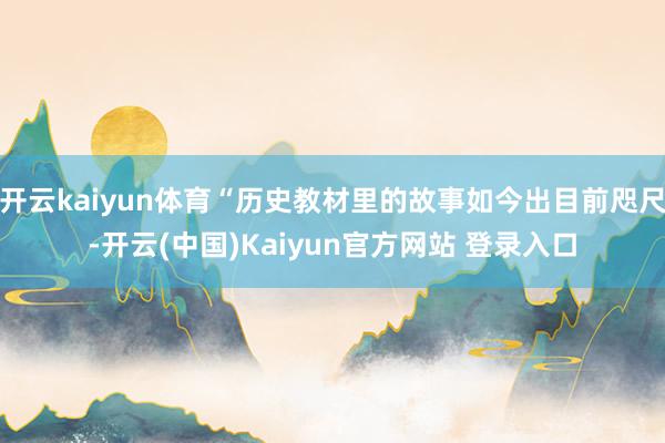 开云kaiyun体育“历史教材里的故事如今出目前咫尺-开云(中国)Kaiyun官方网站 登录入口