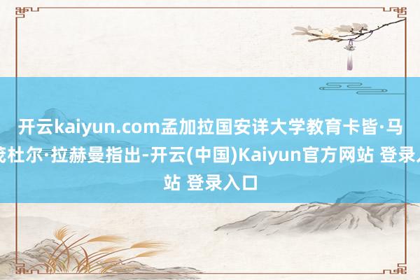 开云kaiyun.com孟加拉国安详大学教育卡皆·马哈茂杜尔·拉赫曼指出-开云(中国)Kaiyun官方网站 登录入口