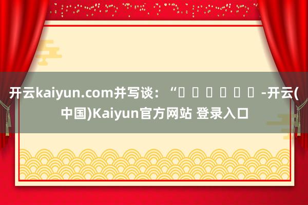 开云kaiyun.com并写谈：“✌️✌️✌️-开云(中国)Kaiyun官方网站 登录入口