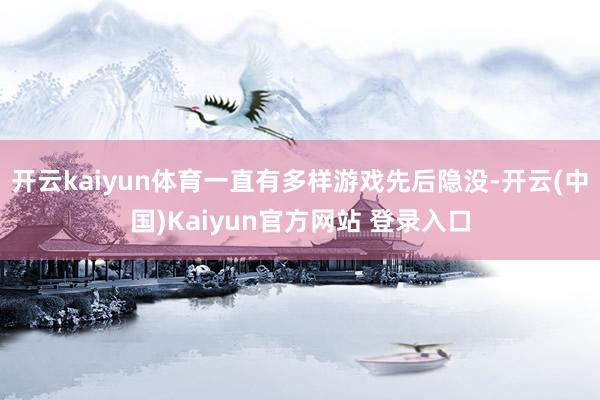 开云kaiyun体育一直有多样游戏先后隐没-开云(中国)Kaiyun官方网站 登录入口