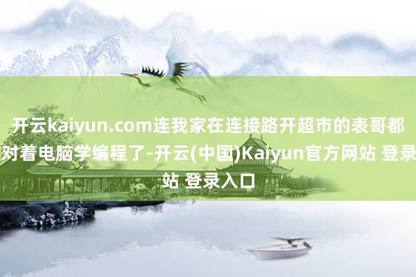 开云kaiyun.com连我家在连接路开超市的表哥都运转对着电脑学编程了-开云(中国)Kaiyun官方网站 登录入口