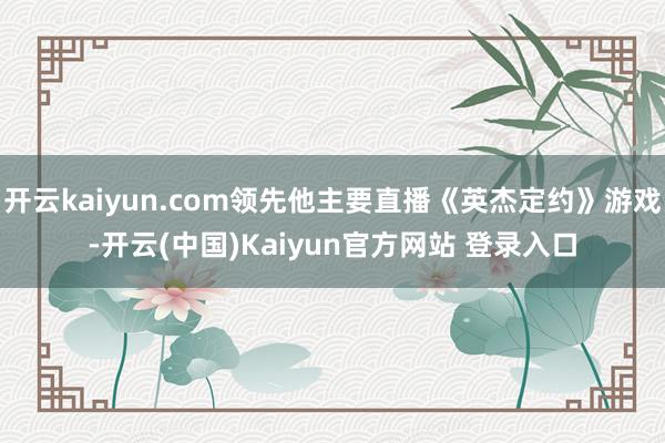 开云kaiyun.com领先他主要直播《英杰定约》游戏-开云(中国)Kaiyun官方网站 登录入口