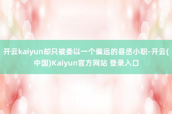 开云kaiyun却只被委以一个偏远的县丞小职-开云(中国)Kaiyun官方网站 登录入口