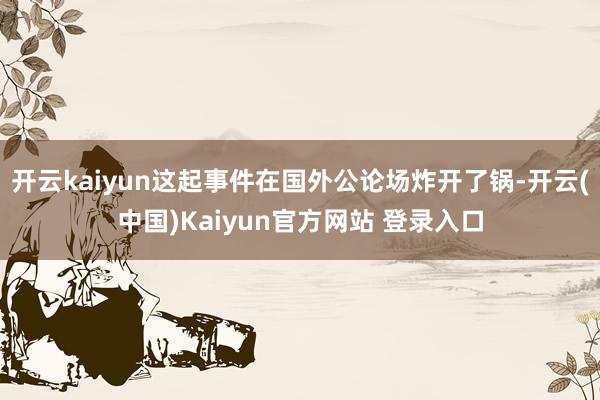 开云kaiyun这起事件在国外公论场炸开了锅-开云(中国)Kaiyun官方网站 登录入口