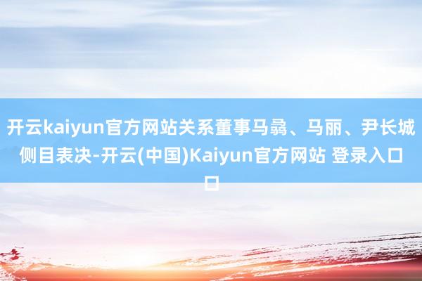 开云kaiyun官方网站关系董事马骉、马丽、尹长城侧目表决-开云(中国)Kaiyun官方网站 登录入口