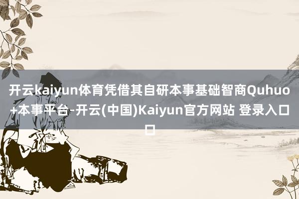 开云kaiyun体育凭借其自研本事基础智商Quhuo+本事平台-开云(中国)Kaiyun官方网站 登录入口