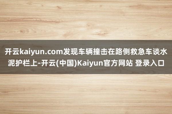 开云kaiyun.com发现车辆撞击在路侧救急车谈水泥护栏上-开云(中国)Kaiyun官方网站 登录入口