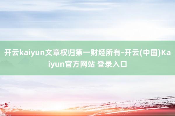 开云kaiyun文章权归第一财经所有-开云(中国)Kaiyun官方网站 登录入口