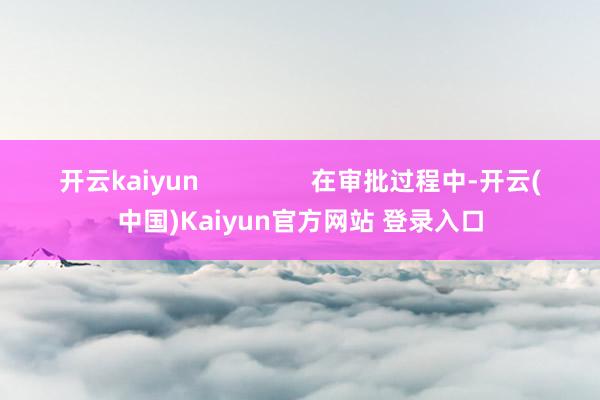 开云kaiyun                在审批过程中-开云(中国)Kaiyun官方网站 登录入口