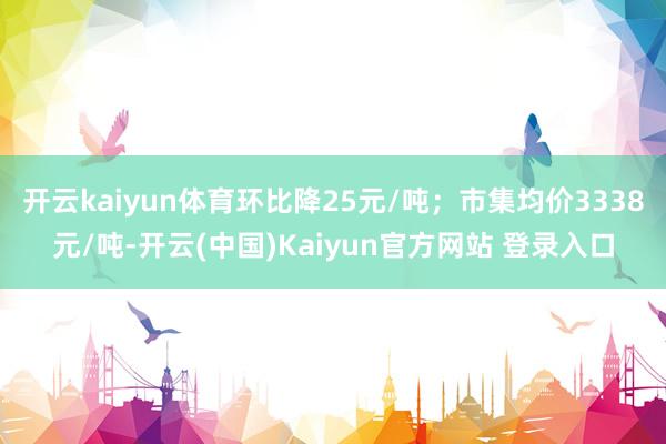 开云kaiyun体育环比降25元/吨；市集均价3338元/吨-开云(中国)Kaiyun官方网站 登录入口