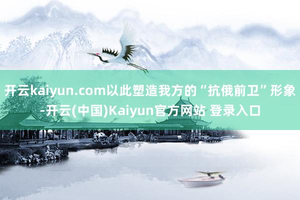 开云kaiyun.com以此塑造我方的“抗俄前卫”形象-开云(中国)Kaiyun官方网站 登录入口