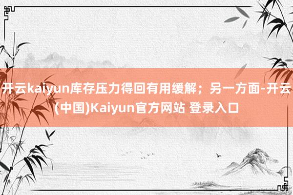 开云kaiyun库存压力得回有用缓解；另一方面-开云(中国)Kaiyun官方网站 登录入口