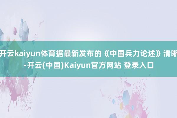 开云kaiyun体育据最新发布的《中国兵力论述》清晰-开云(中国)Kaiyun官方网站 登录入口