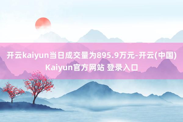 开云kaiyun当日成交量为895.9万元-开云(中国)Kaiyun官方网站 登录入口